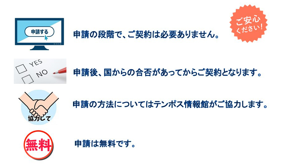 ご安心ください！

申請の段階で、ご契約は必要ありません。
申請後、国からの合否があってからご契約となります。
申請の方法については店舗す情報館がご協力します。
申請は無料です。
